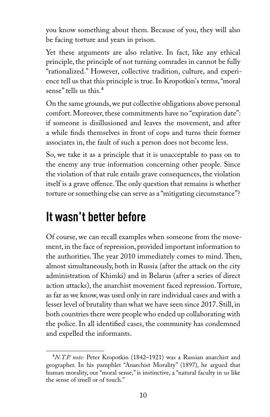 you know something about them. Because of you, they will also be facing torture and years in prison.  Yet these arguments are also relative. In fact, like any cthical principle, the principle of no turning comrades in cannot be fully “rationalized.” However, collective tradition, culture, and experi- ence tellus that this principle i true. In Kropotkin’s terms, ‘moral sense” tells us this.*  On the same grounds, we put collective obligations above personal comfort. Morcover, these commitments have no “expiration date” if someone is disillusioned and leaves the movement, and after a while finds themselves in front of cops and turns their former associates in, the fault of such a person docs not become less.  So, we take it as a principle that it is unacceptable to pass on to the enemy any true information concerning other people. Since the violation of that rule entails grave consequences, the violation itselfis a grave offence. The only question that remains is whether torture or something else can serve as a “mitigating circumstance™  It wasn’t better before  Of course, we can recall examples when someone from the move- ment,in the face of repression, provided important information to the authorities. The year 2010 immediately comes to mind. Then, almost simultanously, both in Russia (after the attack on the city administration of Khimk) and in Belarus (after a series of direct action attacks), the anarchist movement faced repression. Torture, as far as we know, was used only in rare individual cases and with a lesser level of brutality than what we have seen since 2017. Still, in both countries there were people who ended up collaborating with the police. In all identified cases, the community has condemned and expelled the informants  “NTP note: Peter Kropotkin (1842-1921) was 2 Russian anarchist and geographer. In bis pamphlet “Anarchist Moralty” (1897), he argued that  10 